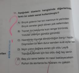 11. Aşağıdaki dizelerin hangisinde diğerlerinde
farklı bir edebi sanat kullanılmıştır?
A) Birçok gidenin her biri memnun ki yerinden
Birçok seneler geçti dönen yok seferinden
B) Toprak bir bakışınla kızıl renge büründü
Yıldızlar ülfeMçin gündüz göründü
C) Hasretinle rûyuma döndürdüğün berg-i hazân
C
Düşmeden bir dem durur senden sual eyler ben
AYDIN YAYINLARI
D) Niçin çıktın dağlara evren çöl oldu Leylâ
Topuğun öpmek için toz oldu dağ taş senin
erilen
E) Beş yüz sene bekler mi nasıl bekleyeceksin
Ruhun da asırlarca bu hüsrani mi çeksin
