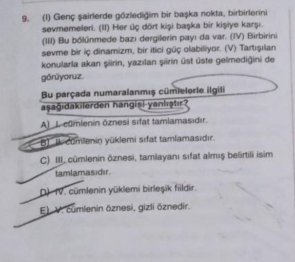 9. (1) Genç şairlerde gözlediğim bir başka nokta, birbirlerini
sevmemeleri. (II) Her üç dört kişi başka bir kişiye karşı.
(II) Bu bölünmede bazı dergilerin payı da var. (IV) Birbirini
sevme bir iç dinamizm, bir itici güç olabiliyor. (V) Tartışılan
konularl