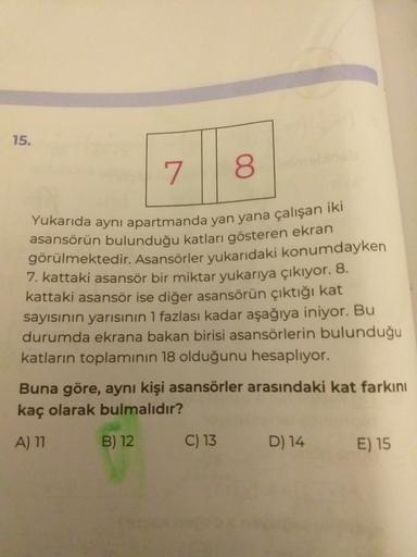 15.
7 8
Yukarıda ayni apartmanda yan yana çalışan iki
asansörün bulunduğu katları gösteren ekran
görülmektedir. Asansörler yukarıdaki konumdayken
7. kattaki asansör bir miktar yukarıya çıkıyor. 8.
kattaki asansör ise diğer asansörün çıktığı kat
sayısının y