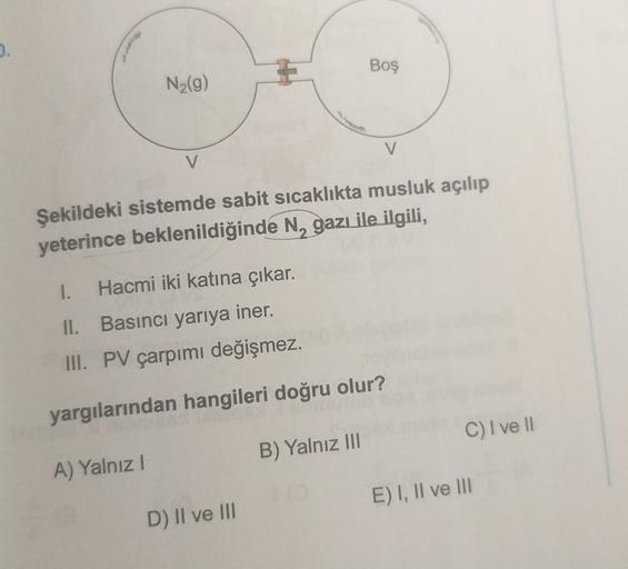 3.
Boş
N (9)
V
V
Şekildeki sistemde sabit sıcaklıkta musluk açılıp
yeterince beklenildiğinde N, gazı ile ilgili,
1.
Hacmi iki katına çıkar.
II. Basıncı yarıya iner.
III. PV çarpımı değişmez.
yargılarından hangileri doğru olur?
C) I ve II
B) Yalnız III
A) Y