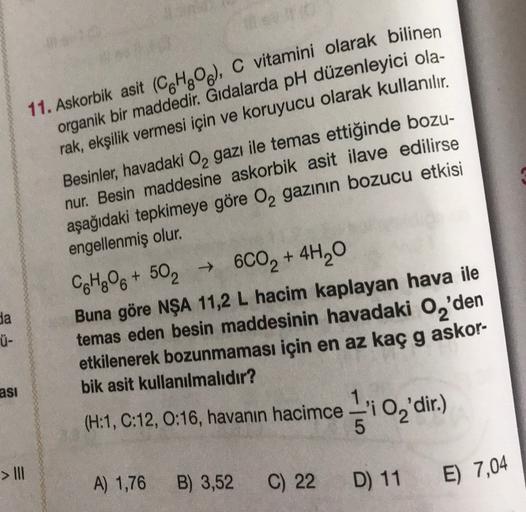 11. Askorbik asit (C6H806), C vitamini olarak bilinen
organik bir maddedir. Gıdalarda pH düzenleyici ola-
rak, ekşilik vermesi için ve koruyucu olarak kullanılır.
Besinler, havadaki Oą gazı ile temas ettiğinde bozu-
nur. Besin maddesine askorbik asit ilave