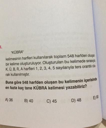 4.
"KÜBRA"
kelimesinin harfleri kullanılarak toplam 548 harfden oluşan
bir kelime oluşturuluyor. Oluşturulan bu kelimede sırasıyla
K, Ü, B, R, A harfleri 1, 2, 3, 4, 5 sayılarıyla ters orantılı ola-
rak kullanılmıştır
.
Buna göre 548 harfden oluşan bu keli