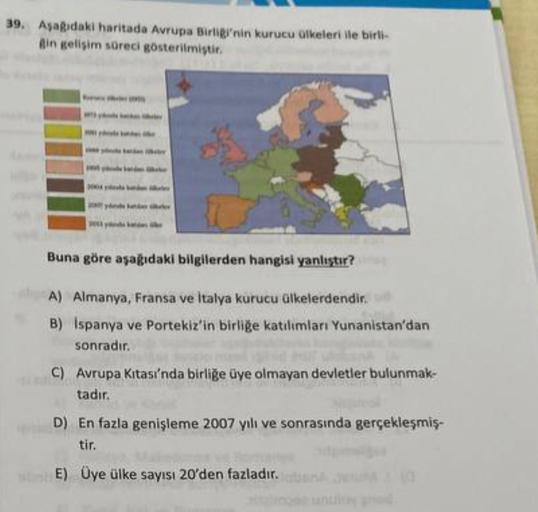 39. Asagidaki haritada Avrupa Birliginin kurucu olkeleri ile birli
Bin gelişim süreci gösterilmiştir.
Buna göre aşağıdaki bilgilerden hangisi yanlıştır?
A) Almanya, Fransa ve İtalya kurucu ülkelerdendir.
B) Ispanya ve Portekiz'in birliğe katılımları Yunanistan'dan
sonradır.
C) Avrupa Kitası'nda birliğe üye olmayan devletler bulunmak-
tadır.
D) En fazla genişleme 2007 yılı ve sonrasında gerçekleşmiş-
tir.
E) Üye ülke sayısı 20'den fazladır.