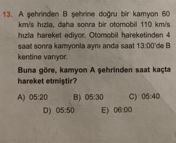 13. A şehrinden B şehrine doğru bir kamyon 60
km/s hızla, daha sonra bir otomobil 110 km/s
hızla hareket ediyor. Otomobil hareketinden 4
saat sonra kamyonla aynı anda saat 13:00'de B
kentine varıyor.
Buna göre, kamyon A şehrinden saat kaçta
hareket etmiştir?
A) 05:20 B) 05:30 C) 05:40
D) 05:50
E) 06:00