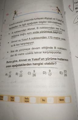 Tar
Bu
10.
A ve B noktaları arasında turlayan Ahmet ve Yusuf un
hareketleri ile ilgili aşağıdaki bilgiler bilinmektedir.
• A noktasından Ahmet, B noktasından ise Yusuf
birbirine doğru aynı anda yürümeye başlıyor.
Ahmet ve Yusuf A noktasından 170 metre uzak-
.
ta ilk kez karşılaşıyor.
• ikisi de yürümeye devam ettiğinde B noktasın-
dan 80 metre uzakta tekrar karşılaşıyorlar.
Buna göre, Ahmet ve Yusuf'un yürüme hızlarının
oranı aşağıdakilerden hangisi olabilir?
17
A)
26
17
B)
23
C)
9
26
D)
9
17
23
E)
26
Cözüm
Gürem
Doğru
sayim
Yanlis
Bos
Netim
sayim
