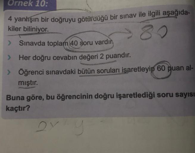 Ornek 10:
kiler biliniyor.
4 yanlışın bir doğruyu götürdüğü bir sınav ile ilgili aşağıda-
80
> Sinavda toplam 40 soru vardır
> Her doğru cevabın değeri 2 puandır.
> Öğrenci sınavdaki bütün soruları isaretleyip 60 puan al-
mıştır.
Buna göre, bu öğrencinin d