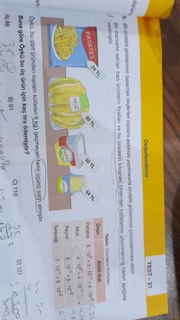 TEST - 21
Değerlendirme
cözüm
24 TL
3. Bir andalik gösterimin basamak değerleri toplamı şeklinde yazılmasına ondalik gösterimin çözümlenmesi denir.
Bir markette satılan bazı ürünlerin fiyatları ve bu ürünlerin kilogram cinsinden kütlelerinin çözümlenmiş hâlleri aşağıda
verilmiştir.
Tablo: Orünlerin kütleleri
Ürün
Kütle (kg)
Patates
5. 10° +5.101 +4-10-25,5L
Muz
4-100+ 4.10-1
0,3
Peynir
8.101 +5.103
0
Tereyağı
7-10-1+5. 10-2
PATATES
35 TL
32 TL
54 TL
MUZ
(Peynir
arki
hih 35
Öykü, bu dört üründen toplam kütleleri 6 kg'ı geçmeyen farklı üçünü satın almıştır.
Buna göre Öykü bu üç ürün için kaç lira ödemiştir?
D) 121
C) 110
36.350
B) 91
A) 86
368
D
chy a
o