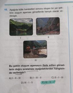 10. Aşağıda kütle hareketleri sonucu oluşan bir yer şek-
linin oluşum aşaması görsellerde karışık olarak ve-
rilmiştir.
II
Bu şeklin oluşum aşamasını ifade edilen görsel-
lerin doğru sıralaması aşağıdakilerden hangisin-
de verilmiştir?
A) I - || - III
B) I - III - 11
C) II - I - III
E) III - II -
D) |||- |- 11