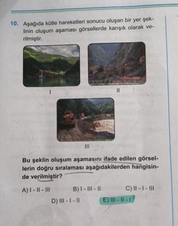 10. Aşağıda kütle hareketleri sonucu oluşan bir yer şek-
linin oluşum aşaması görsellerde karışık olarak ve-
rilmiştir.
II
Bu şeklin oluşum aşamasını ifade edilen görsel-
lerin doğru sıralaması aşağıdakilerden hangisin-
de verilmiştir?
A) I - || - III
B) I - III - 11
C) II - I - III
E) III - II -
D) |||- |- 11
