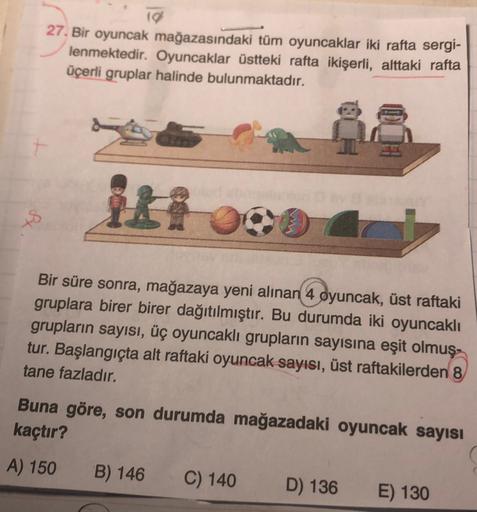 10
27. Bir oyuncak mağazasındaki tüm oyuncaklar iki rafta sergi-
lenmektedir. Oyuncaklar üstteki rafta ikişerli, alttaki rafta
üçerli gruplar halinde bulunmaktadır.
+8
Bir süre sonra, mağazaya yeni alınan 4 oyuncak, üst raftaki
gruplara birer birer dağıtıl