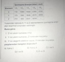 iyonlaşma Enerjisi (kkal/mol)
Element l.E lE, l.Es İ.E. L.ES
X
118
1090 1650 2280 3195
Y
175
346
1846 2519 3255
Z
214
420
3547 5018
Yukarıdaki tabloda X, Y ve Z elementlerinin iyonlaşma ener-
jileri kkal/mol cinsinden verilmiştir.
Buna göre;
1. Z nin atom numarası 4'tür.
II. Y nin atom numarası, Z ninkinden küçüktür.
III. Y'nin değerlik elektron sayısı, X'inkinden büyüktür,
yargılarından hangileri doğrudur?
A) Yalnız 1
B) Yalnız 11 C) I ve Il
D) I ve III
E) Il ve il
