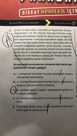 DİKKAT SPOILER İÇER
Bu testte 17 soru yer almaktadır.
İdeal çözme süreniz
1.
(1) Kim ne derse desin, sözcükler ve düşünceler dünyayı
değiştirebilir. (II) Ölü Ozanlar Derneği filminde John
Keating sözcüklerden büyülü bir dünya kurar ve öğrenci
lerin özgürleşerek o dünyaya koşmalarını sağlar. (III) Ölü
Ozanlar Derneği üyeleri olarak okulun yakınındaki eski bir
Kızılderili mağarasına giderler; şiirler okumak, coşmak,
kendinden geçmek, bir anlamda kendini bulmak isterler.
V) Bu efsunlu toplantılara özgürlüğe kaçar gibi gider öğ-
renciler. (W) Tipki Keating'in yaptığı gibi Thereau'dan alın-
tıladıkları pasajlarla açarlar toplantılarını.
Bu parçadaki numaralanmış cümlelerle ilgili olarak aşa-
ğıdakilerden hangisi yanlıştır?
A) I. cümlede bir durumdan duyulan rahatsızlığın oluşma
ihtimalinden bahsedilmiş.
atauphin
offencilerin
o
B) II. cümlede filmdeki karakterlerden birinin, öğrencilerin
düşünce dünyasına etkisi anlatılmış.
C) III. cümlede yapılan yarginin, gerekçesiyle açıklanma-
Si yoluna gidilmiştir
.
D) IV. cümlede yapılan eylem, bir duruma benzetilerek ve-
rilmiş.
E) V. cümlede verilen yargı, önceki olaylardan birine ben-
zetme ilgisi ile ilişkilendirilmiş
