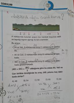 SORULAR
I
7.
dakikaile dogru oranti kursak?
C
B
Å ã
A noktasında bulunan aracın hızı hareketi boyunca sabit
ve taşıdığı kişinin ağırlığı ile ters orantılıdır.
Bu araca;
20
Ali ve Veli, A noktasında binip C noktasına 24 dakika-
da,
18
22
• Ali ve Can, D noktasından binip B noktasına 18 daki-
2.
kada,
2a
Veli ve Can, C noktasında binip B noktasına 20 daki-
kada gidebilmektedir.
JADI = IDCI=
|BC|
olduğuna göre bu araca Ali, Veli ve
2
Can birlikte bindiğinde bu araç |AB| yolunu kaç daki-
kada alırlar?
D) 60
C) 56
E) 64
A) 48
2S
Atu at 6
B) 54
Viak
X
ORIJINALYVANLARI
Vic 205
6C - SA
.
6
3V tisk=55k
IS
Gole