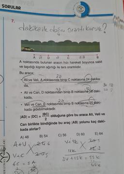 SORULAR
I
7.
dakikaile dogru oranti kursak?
C
B
Å ã
A noktasında bulunan aracın hızı hareketi boyunca sabit
ve taşıdığı kişinin ağırlığı ile ters orantılıdır.
Bu araca;
20
Ali ve Veli, A noktasında binip C noktasına 24 dakika-
da,
18
22
• Ali ve Can, D noktasından binip B noktasına 18 daki-
2.
kada,
2a
Veli ve Can, C noktasında binip B noktasına 20 daki-
kada gidebilmektedir.
JADI = IDCI=
|BC|
olduğuna göre bu araca Ali, Veli ve
2
Can birlikte bindiğinde bu araç |AB| yolunu kaç daki-
kada alırlar?
D) 60
C) 56
E) 64
A) 48
2S
Atu at 6
B) 54
Viak
X
ORIJINALYVANLARI
Vic 205
6C - SA
.
6
3V tisk=55k
IS
Gole
