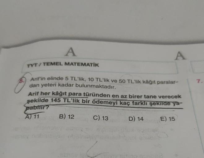 A
A
TYT/ TEMEL MATEMATIK
7.
Arif'in elinde 5 TL'lik, 10 TL'lik ve 50 TL'lik kâğıt paralar-
dan yeteri kadar bulunmaktadır.
Arif her kâğıt para türünden en az birer tane verecek
şekilde 145 TL'lik bir ödemeyi kaç farklı şekilde ya-
pabilir?
B) 12
C) 13
D) 1