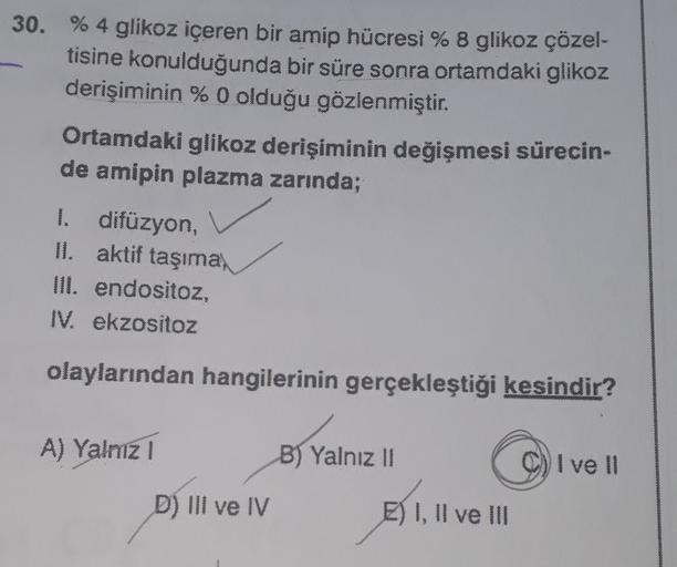 30. % 4 glikoz içeren bir amip hücresi % 8 glikoz çözel-
tisine konulduğunda bir süre sonra ortamdaki glikoz
derişiminin % 0 olduğu gözlenmiştir.
Ortamdaki glikoz derişiminin değişmesi sürecin-
de amipin plazma zarında;
I. difüzyon,
II. aktif taşıma,
III. 