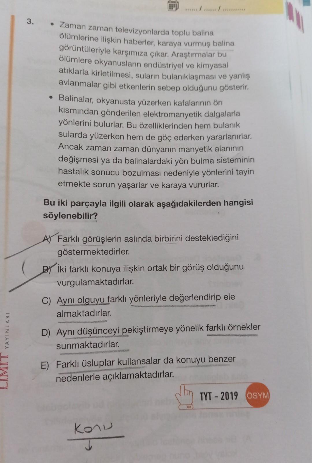 HERE
3.
• Zaman zaman televizyonlarda toplu balina
ölümlerine ilişkin haberler, karaya vurmuş balina
görüntüleriyle karşımıza çıkar. Araştırmalar bu
ölümlere okyanusların endüstriyel ve kimyasal
atıklarla kirletilmesi, suların bulanıklaşması ve yanlış
avlanmalar gibi etkenlerin sebep olduğunu gösterir.
• Balinalar, okyanusta yüzerken kafalarının ön
kısmından gönderilen elektromanyetik dalgalarla
yönlerini bulurlar. Bu özelliklerinden hem bulanık
sularda yüzerken hem de göç ederken yararlanırlar.
Ancak zaman zaman dünyanın manyetik alanının
değişmesi ya da balinalardaki yön bulma sisteminin
hastalık sonucu bozulması nedeniyle yönlerini tayin
etmekte sorun yaşarlar ve karaya vururlar.
Bu iki parçayla ilgili olarak aşağıdakilerden hangisi
söylenebilir?
A) Farklı görüşlerin aslında birbirini desteklediğini
göstermektedirler.
Bİki farklı konuya ilişkin ortak bir görüş olduğunu
vurgulamaktadırlar.
C) Aynı olguyu farklı yönleriyle değerlendirip ele
almaktadırlar.
LIMIT YAYINLARI
D) Aynı düşünceyi pekiştirmeye yönelik farklı örnekler
sunmaktadırlar.
E) Farklı üsluplar kullansalar da konuyu benzer
nedenlerle açıklamaktadırlar.
TYT - 2019 ÖSYM
Konu
