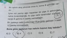 (19
6. Bir nehrin akış yönünde önce A, sonra B şehirleri var-
dır.
İçine not yazılıp ağzı kapatılan bir şişe A şehrinden
nehre bırakıldığında, bu şişe nehir tarafından sürükley
nerek B şehrine 6 saatte varmaktadır.
Bir motorun sabit hızla A'dan B'ye gidip gelmesi 3 saat
12 dakika sürmektedir.
Buna göre, motorun hızı nehrin hızının kaç katıdır?
A) 3 B) 4
C) 5 D) 6
E) 7