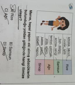 Rize
Samsun
kötülük, bencil,
ovalar, iyilik
bati, dalgıç,
acımsı, sevgi
tembel, çakmak,
elde ağacı
kalem, yolcu,
babam, kapici
Ağrı
Sinop
Merve, hepsi yapım eki almış sözcüklerin
bulunduğu yoldan gittiğinde hangi ilimize
ulaşır?
A) Rize
C) Ağrı
B) Samsun
D)
Sinop