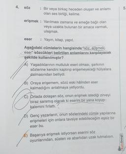 4.
5.
söz
: Bir veya birkaç heceden oluşan ve anlamı
olan ses birliği, kelime.
erişmek : Varılması zamana ve emeğe bağlı olan
veya uzakta bulunan bir amaca varmak,
ulaşmak.
eser
: Yayın, kitap, yapıt.
Aşağıdaki cümlelerin hangisinde "söz, erişmek
eser" sözcükleri belirtilen anlamlarını karşılayacak
şekilde kullanılmıştır?
Yaşadıklarının mutluluk eseri olması, şarkının
sözlerine kendini kaptırıp erişemeyeceği hülyalara
dalmasından belliydi.
B) Oraya erişemem, sözü eski hâlinden eser
kalmadığını anlatmaya yetiyordu.
C) Ortada dolaşan söz, onun erişmek istediği zirveyi
biraz sarsmış olacak ki eserini bir yana koyup
kalemini fırlattı.
D) Genç yazarların, onun sözlerindeki cümle yapılarına
erişmeleri için onlara tavsiye edebileceğim eşsiz bir
eser bu.
É) Başarıya erişmek istiyorsan eserini söz
oyunlarından, süsten ve abartıdan uzak tutmalısın.
Kafa Dengi)
