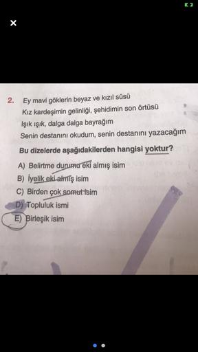C2
X
2.
Ey mavi göklerin beyaz ve kızıl süsü
Kız kardeşimin gelinliği, şehidimin son örtüsü
Işık ışık, dalga dalga bayrağım
Senin destanını okudum, senin destanını yazacağım
Bu dizelerde aşağıdakilerden hangisi yoktur?
A) Belirtme durumu eki almış isim
B)