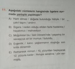 11. Aşağıdaki cümlelerin hangisinde ögelere ayır-
mada yanlışlık yapılmıştır?
A) Ham elmas / doğada bulunduğu hâliyle / bir
çakıl taşini / andırır.
B) Sigara / neden olduğu elliden fazla hastalıkla/
hayatımızı / mahvediyor.
C) Moğolistan'da / İskit Dönemi'nde / yaşamış bir
savaşçıya ait bir mumya / bulundu.
D) Ergenlik / kalıcı yağlanmanın oluştuğu son
kritik dönemdir.
E) Romanesk mimari / 10. yüzyıldan başlayarak
12. yüzyıla kadar / Avrupa sanatına / yön ver-
miştic