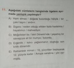 11. Aşağıdaki cümlelerin hangisinde ögelere ayır-
mada yanlışlık yapılmıştır?
A) Ham elmas / doğada bulunduğu hâliyle / bir
çakıl taşini / andırır.
B) Sigara / neden olduğu elliden fazla hastalıkla/
hayatımızı / mahvediyor.
C) Moğolistan'da / İskit Dönemi'nde / yaşamış bir
savaşçıya ait bir mumya / bulundu.
D) Ergenlik / kalıcı yağlanmanın oluştuğu son
kritik dönemdir.
E) Romanesk mimari / 10. yüzyıldan başlayarak
12. yüzyıla kadar / Avrupa sanatına / yön ver-
miştic
