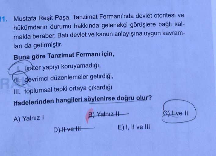 11. Mustafa Reşit Paşa, Tanzimat Fermanı'nda devlet otoritesi ve
hükümdarın durumu hakkında gelenekçi görüşlere bağlı kal-
makla beraber, Batı devlet ve kanun anlayışına uygun kavram-
ları da getirmiştir.
Buna göre Tanzimat Fermanı için,
üniter yapıyı koru