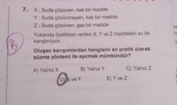 7. X: Suda çözünen, katı bir madde
Y: Suda çözünmeyen, katı bir madde
Z: Suda çözünen, gaz bir madde
Yukanda özellikleri verilen X, Y ve Z maddeleri su ile
kanştinliyor.
Oluşan karışımlardan hangisini en pratik olarak
süzme yöntemi ile ayırmak mümkündür?
7
A) Yalnız X B) Yalnız Y C) Yalnız Z
DVX ve Y
E) Y ve Z