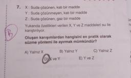 7. X: Suda çözünen, katı bir madde
Y: Suda çözünmeyen, katı bir madde
Z: Suda çözünen, gaz bir madde
Yukanda özellikleri verilen X, Y ve Z maddeleri su ile
kanştinliyor.
Oluşan karışımlardan hangisini en pratik olarak
süzme yöntemi ile ayırmak mümkündür?
7
A) Yalnız X B) Yalnız Y C) Yalnız Z
DVX ve Y
E) Y ve Z
