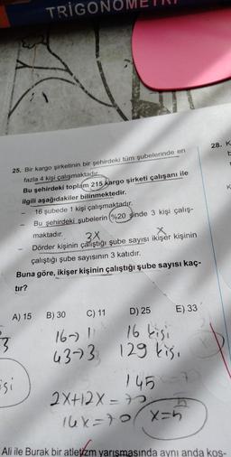 TRIGOI
28. K
K
25. Bir kargo şirketinin bir şehirdeki tüm şubelerinde en
fazla 4 kişi çalışmaktadır.
Bu şehirdeki toplam 215
kargo şirketi çalışanı ile
ilgili aşağıdakiler bilinmektedir.
16 şubede 1 kişi çalışmaktadır.
Bu şehirdeki şubelerin %20 sinde 3 kişi çalış-
maktadır.
3x
Dörder kişinin çatıştığı şube sayısı ikişer kişinin
çalıştığı şube sayısının 3 katıdır.
Buna göre, ikişer kişinin çalıştığı şube sayısı kaç-
tir?
A) 15
B) 30
16 kisi
3
C) 11 D) 25
E) 33
16-)!
4373 129 kisi
7
Esi
145
2x+12X= 75 5
16x-tox=h
Ali ile Burak bir atletizm yarışmasında aynı anda kos-
letiam