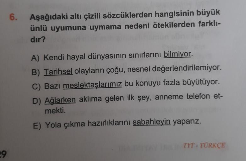 6.
Aşağıdaki altı çizili sözcüklerden hangisinin büyük
ünlü uyumuna uymama nedeni ötekilerden farklı-
dır?
A) Kendi hayal dünyasının sınırlarını bilmiyor.
B) Tarihsel olayların çoğu, nesnel değerlendirilemiyor.
C) Bazı meslektaşlarımız bu konuyu fazla büyü