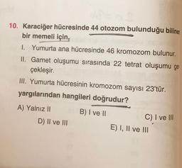 10. Karaciğer hücresinde 44 otozom bulunduğu bilinen
bir memeli için,
I. Yumurta ana hücresinde 46 kromozom bulunur.
II. Gamet oluşumu sırasında 22 tetrat oluşumu ger
çekleşir.
III. Yumurta hücresinin kromozom sayısı 23'tür.
yargılarından hangileri doğrudur?
A) Yalnız 11
D) II ve III
B) I ve II
C) I ve III
E) I, II ve III