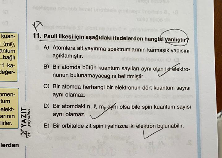 othenblootuste anuncios
kuan-
(ml),
antum
bağlı
-1 ka-
değer-
A
11. Pauli ilkesi için aşağıdaki ifadelerden hangisi yanlıştır?
A) Atomlara ait yayınma spektrumlarının karmaşık yapısını
açıklamıştır.
B) Bir atomda bütün kuantum sayıları aynı olan iki elektr