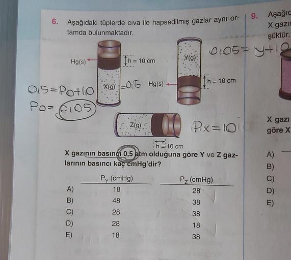 9. Aşağı
6. Aşağıdaki tüplerde civa ile hapsedilmiş gazlar aynı or-
tamda bulunmaktadır.
X gazır
şüktür.
o
0105=ytig
I h = 10 cm
=
Hg(s)
Y(9)
h = 10 cm
X(g) OG Hg(s)
1=0.5
0.5=Potlo
Po= 6ios
X gazi
Z(g)
00
Pix=10
göre X
=1
h = 10 cm
X gazının basıncı 0,5 a