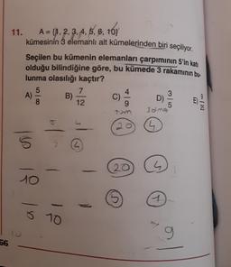 11. A = {1, 2, 3, 4, 5, 6, 10}
{
kümesinin 3 elemanlı alt kümelerinden biri seçiliyor.
Seçilen bu kümenin elemanları çarpımının 5'in katı
olduğu bilindiğine göre, bu kümede 3 rakamının bu-
lunma olasılığı kaçtır?
5
A)
B)
D)
12
9
7
C)
8
5
3alng
b
20
1
16
L
20
1
10
1
ŏ 10
9
56