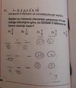 11. A = {1, 2, 3, 4, 5, 6, 10}
{
kümesinin 3 elemanlı alt kümelerinden biri seçiliyor.
Seçilen bu kümenin elemanları çarpımının 5'in katı
olduğu bilindiğine göre, bu kümede 3 rakamının bu-
lunma olasılığı kaçtır?
5
A)
B)
D)
12
9
7
C)
8
5
3alng
b
20
1
16
L
20
1
10
1
ŏ 10
9
56
