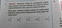 3.
1.
TÜRKİYE kelimesinin harfleri ile yazılabilecek anlamlı
veya anlamsız yedi harfli kelimeler, her kartta bir kelime
olacak şekilde birer karta yazılıp bir torbaya konuluyor.
Buna göre, torbadan rastgele çekilen bir kartta yazan
kelimenin sessiz harfle başlayıp sesli harfle bitme ola-
sılığı kaçtır?
1
5
A)
7
4
B)
7
3,
v w
C)
2
D)
7
Dit
)
E)
7.
sa
he
şe
