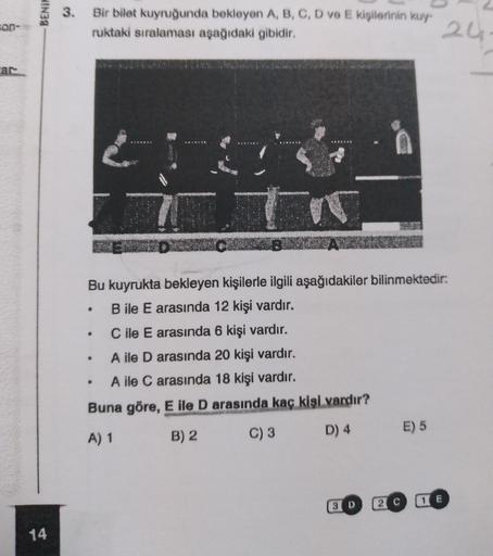 BENIH
3.
Bir bilet kuyruğunda bekleyen A, B, C, D V E kişilerinin kuy
ruktaki sıralaması aşağıdaki gibidir.
con-
24
ar
LOVE
is
T
.
Bu kuyrukta bekleyen kişilerle ilgili aşağıdakiler bilinmektedir:
B ile E arasında 12 kişi vardır.
C ile E arasında 6 kişi va