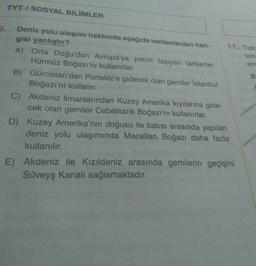 TYT / SOSYAL BİLİMLER
3.
soru
am
B
Deniz yolu ulaşımı hakkında aşağıda verilenlerden han-
11. Tipk
gisi yanlıştır?
A) Orta Doğu'dan Avrupa'ya petrol taşıyan tankerler
Hürmüz Boğazı'nı kullanırlar.
B) Gürcistan'dan Portekiz'e gidecek olan gemiler İstanbul
Boğazı'nı kullanır.
C) Akdeniz limanlarından Kuzey Amerika kıyılarına gide-
cek olan gemiler Cebelitarık Boğazı'nı kullanırlar.
D) Kuzey Amerika'nın doğusu ile batısı arasında yapılan
deniz yolu ulaşımında Macellan Boğazı daha fazla
kullanılır.
E) Akdeniz ile Kızıldeniz arasında gemilerin geçişini
Süveyş kanalı sağlamaktadır
.
