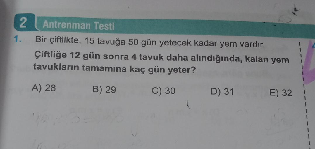 2
1.
Antrenman Testi
Bir çiftlikte, 15 tavuğa 50 gün yetecek kadar yem vardır.
Çiftliğe 12 gün sonra 4 tavuk daha alındığında, kalan yem
tavukların tamamına kaç gün yeter?
1
1
1
1
A) 28
B) 29
C) 30
D) 31
E) 32