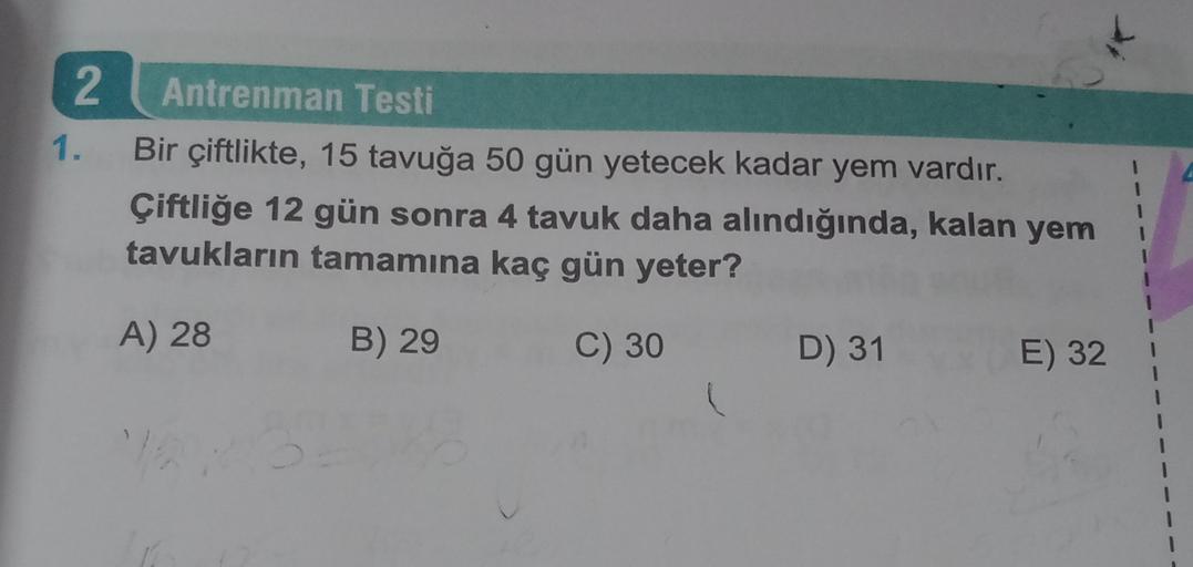 2
1.
Antrenman Testi
Bir çiftlikte, 15 tavuğa 50 gün yetecek kadar yem vardır.
Çiftliğe 12 gün sonra 4 tavuk daha alındığında, kalan yem
tavukların tamamına kaç gün yeter?
1
1
1
1
A) 28
B) 29
C) 30
D) 31
E) 32
