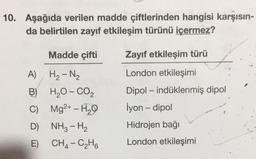 10. Aşağıda verilen madde çiftlerinden hangisi karşısın-
da belirtilen zayıf etkileşim türünü içermez?
Madde çifti
Zayıf etkileşim türü
London etkileşimi
Dipol - indüklenmiş dipol
A) Hz - N2
B) H2O- CO2
C) Mg2+ - H29
D) NH3 - H2
E) CH4 - C2H6
İyon - dipol
Hidrojen bağı
London etkileşimi
-
