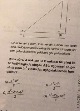 a
A
b
:B
Uzun kenari a birim, kısa kenarı b birim uzunlukta
olan dikdörtgen şeklindeki eş iki karton, bir kısmı üst
üste gelecek biçimde şekildeki gibi yerleştiriliyor.
Buna göre, A noktası ile C noktası bir çizgi ile
birleştirildiğinde oluşan ABC üçgensel bölge-
sinin alanı br? cinsinden aşağıdakilerden han-
gisidir?
a²-6²
A)
2
a-2ab+b?
ap+b2
B)
2
a²+2ab+b2
D)
2
BAHCESEHİR KOLI
C)
2
