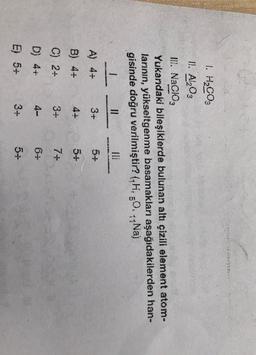 1. HBC03
11. Al2O3
II. Nacio,
Yukarıdaki bileşiklerde bulunan altı çizili element atom-
larinin, yükseltgenme basamaklar aşağıdakilerden han-
gisinde doğru verilmiştir? (GH, 20..Na)
: 5
1
11
A) 4+
3+
5+
B) 4+
4+
5+
C) 2-
3+
7
D) 4+
4-
6-
E) 5+
3+
5-
