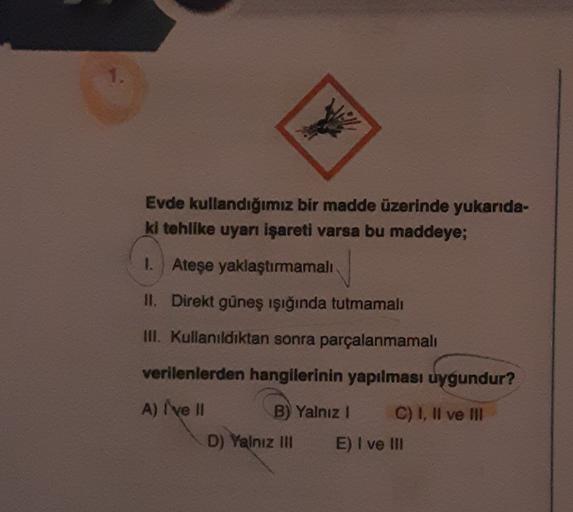 1.
Evde kullandığımız bir madde üzerinde yukarıda-
ki tehlike uyarı işareti varsa bu maddeye;
1. Ateşe yaklaştırmamalı
II. Direkt güneş ışığında tutmamalı
III. Kullanıldıktan sonra parçalanmamalı
verilenlerden hangilerinin yapılması uygundur?
A) I ve II
B)