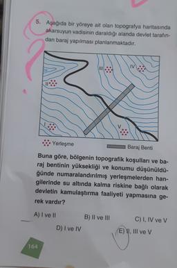5. Aşağıda bir yöreye ait olan topografya haritasında
akarsuyun vadisinin daraldığı alanda devlet tarafın-
dan baraj yapılması planlanmaktadır.
VII
IV
Yerleşme
Baraj Benti
Buna göre, bölgenin topografik koşulları ve ba-
raj bentinin yüksekliği ve konumu düşünüldü-
ğünde numaralandırılmış yerleşmelerden han-
gilerinde su altında kalma riskine bağlı olarak
devletin kamulaştırma faaliyeti yapmasına ge-
rek vardır?
A) I ve II
B) II ve III
C) I, IV ve V
D) I ve IV
E) I, III ve v
164