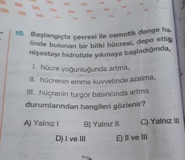 10. Başlangıçta çevresi ile osmotik denge ha.
linde bulunan bir bitki hücresi, depo ettiği
nişastayı hidrolizle yıkmaya başladığında,
1. hücre yoğunluğunda artma,
II. hücrenin emme kuvvetinde azalma,
III. hücrenin turgor basıncında artma
durumlarından hang