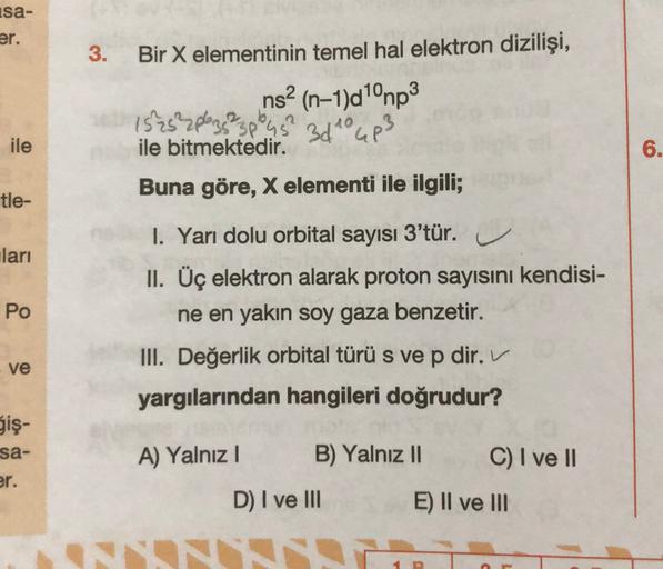 isa-
er.
3.
Bir X elementinin temel hal elektron dizilişi,
ns2 (n-1)d1°mp3
15252plezs?
3pl
3dto up3
ile bitmektedir.
Buna göre, X elementi ile ilgili;
ile
6.
tle-
lari
Po
1. Yarı dolu orbital
sayısı 3'tür.
u
II. Üç elektron alarak proton sayısını kendisi-
