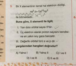isa-
er.
3.
Bir X elementinin temel hal elektron dizilişi,
ns2 (n-1)d1°mp3
15252plezs?
3pl
3dto up3
ile bitmektedir.
Buna göre, X elementi ile ilgili;
ile
6.
tle-
lari
Po
1. Yarı dolu orbital
sayısı 3'tür.
u
II. Üç elektron alarak proton sayısını kendisi-
ne en yakın soy gaza benzetir.
III. Değerlik orbital türü s ve p dir.
yargılarından hangileri doğrudur?
ve
Sis-
sa-
er.
A) Yalnız!
B) Yalnız 11
C) I ve II
D) I ve III
E) II ve III
